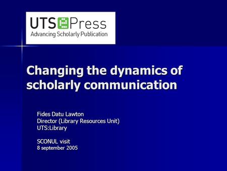 Changing the dynamics of scholarly communication Fides Datu Lawton Director (Library Resources Unit) UTS:Library SCONUL visit 8 september 2005.