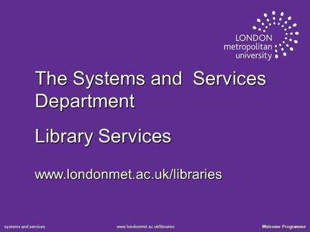 Welcome Programme www.londonmet.ac.uk/libraries systems and services The Systems and Services Department Library Services www.londonmet.ac.uk/libraries.