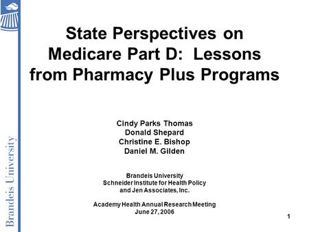 1 State Perspectives on Medicare Part D: Lessons from Pharmacy Plus Programs Cindy Parks Thomas Donald Shepard Christine E. Bishop Daniel M. Gilden Brandeis.