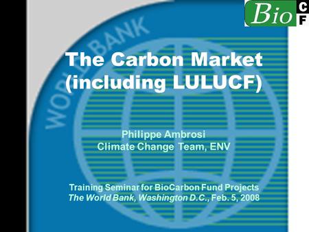 The Carbon Market (including LULUCF) Philippe Ambrosi Climate Change Team, ENV Training Seminar for BioCarbon Fund Projects The World Bank, Washington.