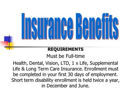 REQUIREMENTS Must be Full-time Health, Dental, Vision, LTD, 1 x Life, Supplemental Life & Long Term Care Insurance. Enrollment must be completed in your.