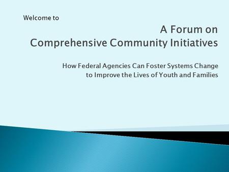 A Forum on Comprehensive Community Initiatives How Federal Agencies Can Foster Systems Change to Improve the Lives of Youth and Families Welcome to.