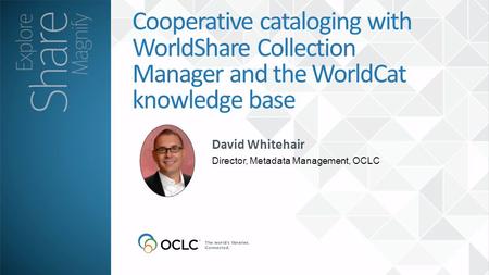 David Whitehair Director, Metadata Management, OCLC Cooperative cataloging with WorldShare Collection Manager and the WorldCat knowledge base.