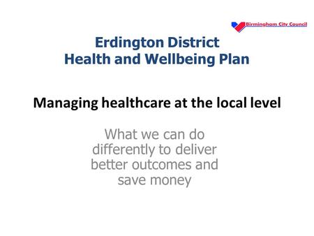 Managing healthcare at the local level What we can do differently to deliver better outcomes and save money Erdington District Health and Wellbeing Plan.