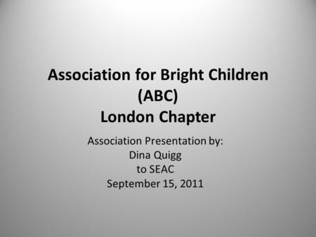 Association for Bright Children (ABC) London Chapter Association Presentation by: Dina Quigg to SEAC September 15, 2011.