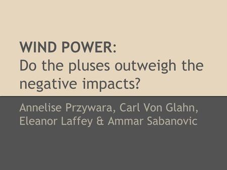 WIND POWER: Do the pluses outweigh the negative impacts? Annelise Przywara, Carl Von Glahn, Eleanor Laffey & Ammar Sabanovic.