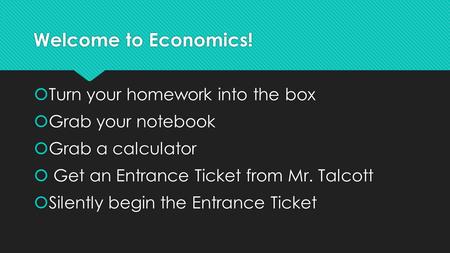 Welcome to Economics!  Turn your homework into the box  Grab your notebook  Grab a calculator  Get an Entrance Ticket from Mr. Talcott  Silently.