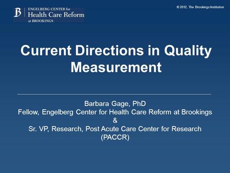 © 2012, The Brookings Institution Current Directions in Quality Measurement Barbara Gage, PhD Fellow, Engelberg Center for Health Care Reform at Brookings.