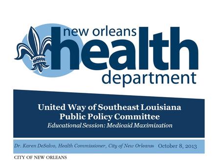 » United Way of Southeast Louisiana Public Policy Committee Educational Session: Medicaid Maximization October 8, 2013 Dr. Karen DeSalvo, Health Commissioner,