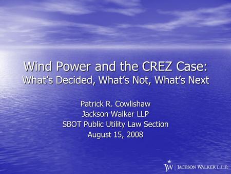 Wind Power and the CREZ Case: What’s Decided, What’s Not, What’s Next Patrick R. Cowlishaw Jackson Walker LLP SBOT Public Utility Law Section August 15,