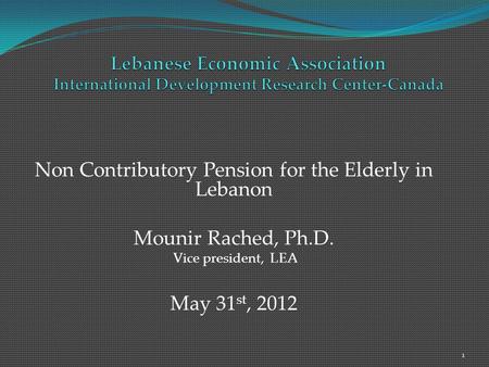 Non Contributory Pension for the Elderly in Lebanon Mounir Rached, Ph.D. Vice president, LEA May 31 st, 2012 1.