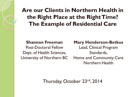 Are our Clients in Northern Health in the Right Place at the Right Time? The Example of Residential Care Thursday, October 23 rd, 2014 1 Shannon Freeman.