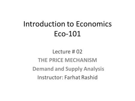 Introduction to Economics Eco-101 Lecture # 02 THE PRICE MECHANISM Demand and Supply Analysis Instructor: Farhat Rashid.