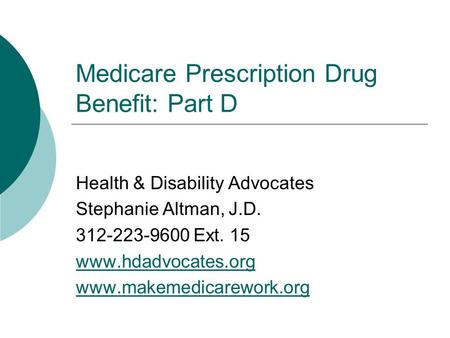 Medicare Prescription Drug Benefit: Part D Health & Disability Advocates Stephanie Altman, J.D. 312-223-9600 Ext. 15 www.hdadvocates.org www.makemedicarework.org.