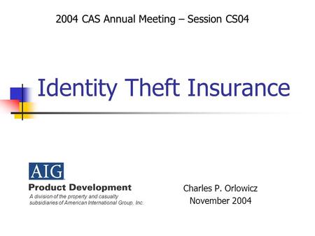 Identity Theft Insurance Charles P. Orlowicz November 2004 2004 CAS Annual Meeting – Session CS04 A division of the property and casualty subsidiaries.