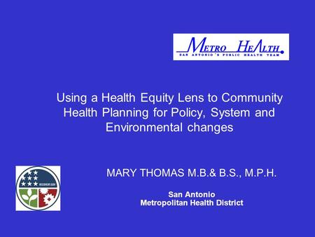 Using a Health Equity Lens to Community Health Planning for Policy, System and Environmental changes MARY THOMAS M.B.& B.S., M.P.H. San Antonio Metropolitan.