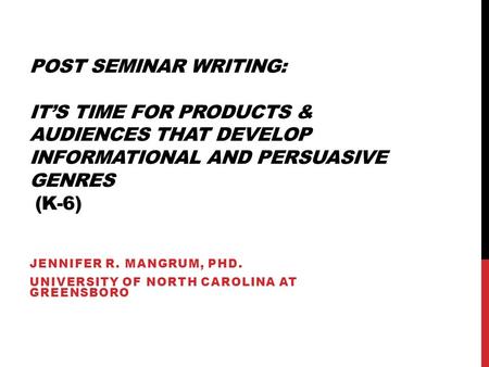 POST SEMINAR WRITING: IT’S TIME FOR PRODUCTS & AUDIENCES THAT DEVELOP INFORMATIONAL AND PERSUASIVE GENRES (K-6) JENNIFER R. MANGRUM, PHD. UNIVERSITY OF.