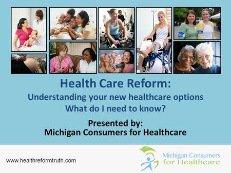 Health Care Reform: Understanding your new healthcare options What do I need to know? Presented by: Michigan Consumers for Healthcare www.healthreformtruth.com.