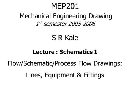 MEP201 Mechanical Engineering Drawing 1 st semester 2005-2006 S R Kale Lecture : Schematics 1 Flow/Schematic/Process Flow Drawings: Lines, Equipment &