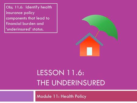 LESSON 11.6: THE UNDERINSURED Module 11: Health Policy Obj. 11.6: Identify health insurance policy components that lead to financial burden and ‘underinsured’