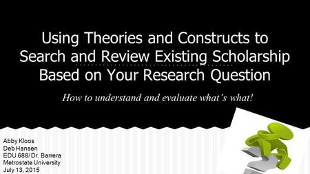 Using Theories and Constructs to Search and Review Existing Scholarship Based on Your Research Question How to understand and evaluate what’s what! Abby.