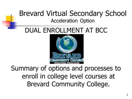 1 Brevard Virtual Secondary School Acceleration Option DUAL ENROLLMENT AT BCC Summary of options and processes to enroll in college level courses at Brevard.