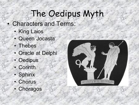 The Oedipus Myth Characters and Terms: King Laios Queen Jocasta Thebes Oracle at Delphi Oedipus Corinth Sphinx Chorus Choragos.