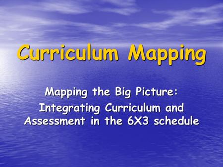 Curriculum Mapping Mapping the Big Picture: Integrating Curriculum and Assessment in the 6X3 schedule.