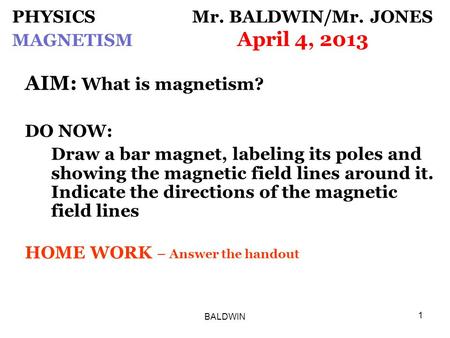 BALDWIN 1 PHYSICS Mr. BALDWIN/Mr. JONES MAGNETISM April 4, 2013 AIM: What is magnetism? DO NOW: Draw a bar magnet, labeling its poles and showing the magnetic.