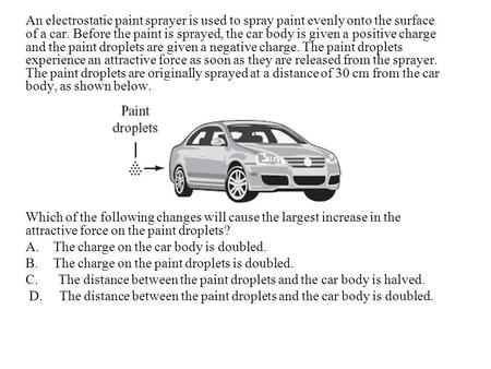 An electrostatic paint sprayer is used to spray paint evenly onto the surface of a car. Before the paint is sprayed, the car body is given a positive.