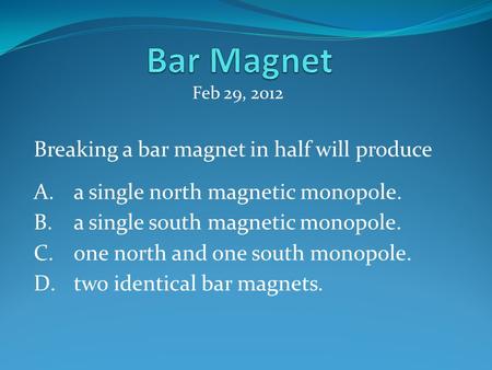 Breaking a bar magnet in half will produce A.a single north magnetic monopole. B.a single south magnetic monopole. C.one north and one south monopole.