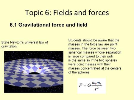 Topic 6: Fields and forces State Newton’s universal law of gravitation. Students should be aware that the masses in the force law are point masses. The.