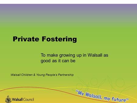 Walsall Children & Young People’s Partnership Private Fostering To make growing up in Walsall as good as it can be.