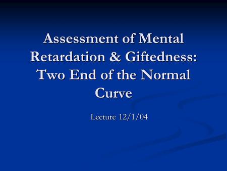 Assessment of Mental Retardation & Giftedness: Two End of the Normal Curve Lecture 12/1/04.
