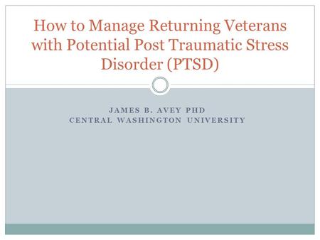 JAMES B. AVEY PHD CENTRAL WASHINGTON UNIVERSITY How to Manage Returning Veterans with Potential Post Traumatic Stress Disorder (PTSD)