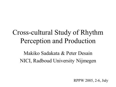 Cross-cultural Study of Rhythm Perception and Production Makiko Sadakata & Peter Desain NICI, Radboud University Nijmegen RPPW 2005, 2-6, July.