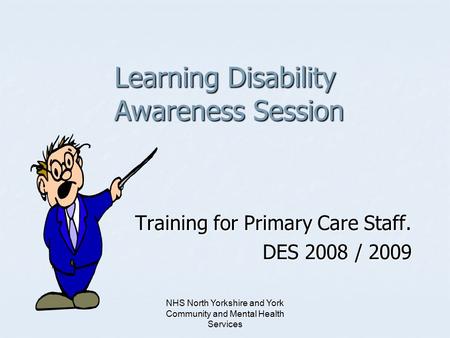 NHS North Yorkshire and York Community and Mental Health Services Learning Disability Awareness Session Training for Primary Care Staff. DES 2008 / 2009.