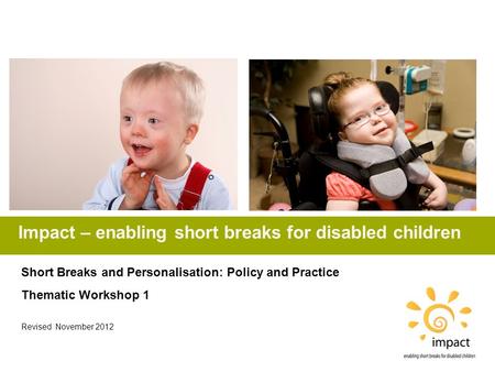 Impact – enabling short breaks for disabled children Short Breaks and Personalisation: Policy and Practice Thematic Workshop 1 Revised November 2012.