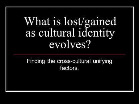 What is lost/gained as cultural identity evolves? Finding the cross-cultural unifying factors.