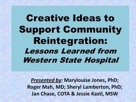 Creative Ideas to Support Community Reintegration: Lessons Learned from Western State Hospital Presented by: Marylouise Jones, PhD; Roger Mah, MD; Sheryl.