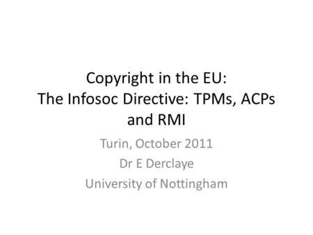 Copyright in the EU: The Infosoc Directive: TPMs, ACPs and RMI Turin, October 2011 Dr E Derclaye University of Nottingham.