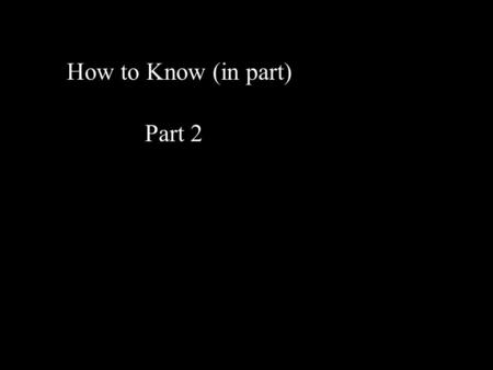 How to Know (in part) Part 2. If you think you know - you don’t know... We know in part Different people have different parts so we look for the connections.