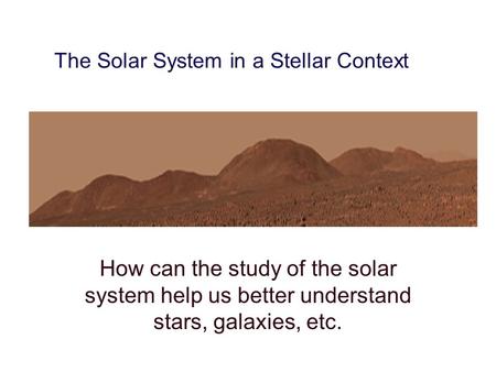The Solar System in a Stellar Context How can the study of the solar system help us better understand stars, galaxies, etc.