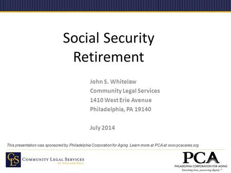 Social Security Retirement John S. Whitelaw Community Legal Services 1410 West Erie Avenue Philadelphia, PA 19140 July 2014 This presentation was sponsored.