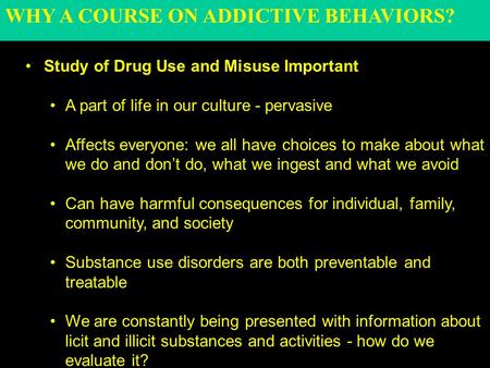 WHY A COURSE ON ADDICTIVE BEHAVIORS? Study of Drug Use and Misuse Important A part of life in our culture - pervasive Affects everyone: we all have choices.