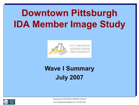 Downtown Pittsburgh IDA Member Image Study Wave I Summary July 2007 Prepared by: STRATEGIC METRICS GROUP www.strategicmetricsgroup.com 412.480.4332.