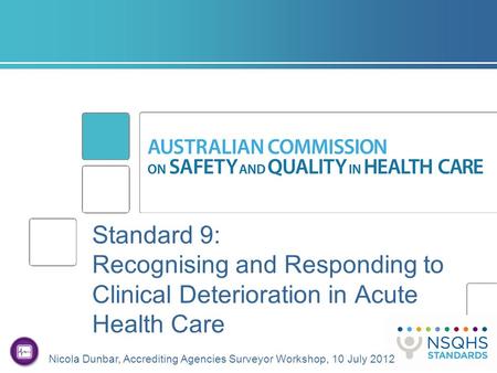 Standard 9: Recognising and Responding to Clinical Deterioration in Acute Health Care Nicola Dunbar, Accrediting Agencies Surveyor Workshop, 10 July 2012.