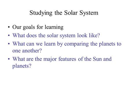 Studying the Solar System Our goals for learning What does the solar system look like? What can we learn by comparing the planets to one another? What.