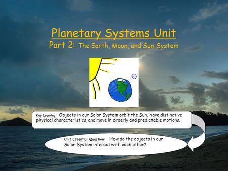 Planetary Systems Unit Part 2: The Earth, Moon, and Sun System Key Learning: Objects in our Solar System orbit the Sun, have distinctive physical characteristics,