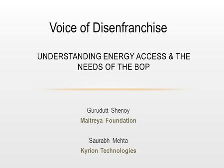 Gurudutt Shenoy Maitreya Foundation Saurabh Mehta Kyrion Technologies UNDERSTANDING ENERGY ACCESS & THE NEEDS OF THE BOP Voice of Disenfranchise.